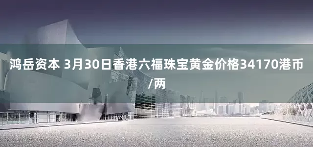 鸿岳资本 3月30日香港六福珠宝黄金价格34170港币/两