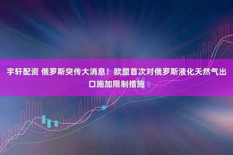 宇轩配资 俄罗斯突传大消息！欧盟首次对俄罗斯液化天然气出口施加限制措施
