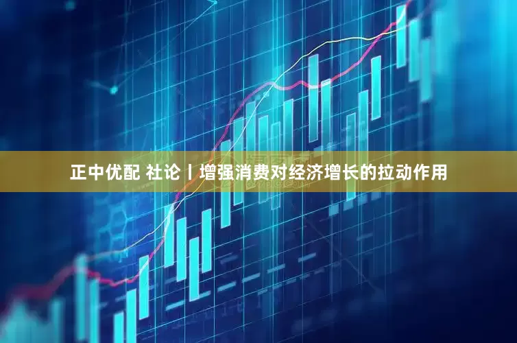 正中优配 社论丨增强消费对经济增长的拉动作用