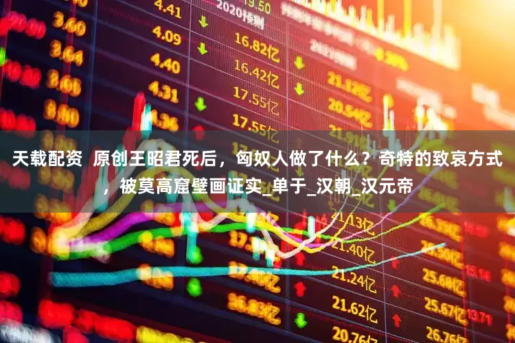 天载配资  原创王昭君死后，匈奴人做了什么？奇特的致哀方式，被莫高窟壁画证实_单于_汉朝_汉元帝