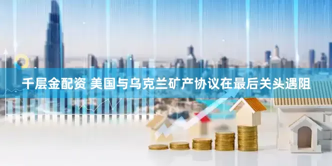 千层金配资 美国与乌克兰矿产协议在最后关头遇阻