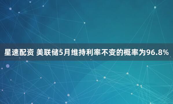 星速配资 美联储5月维持利率不变的概率为96.8%