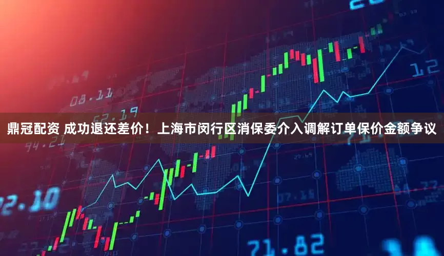 鼎冠配资 成功退还差价！上海市闵行区消保委介入调解订单保价金额争议