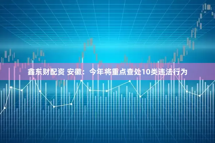 鑫东财配资 安徽：今年将重点查处10类违法行为