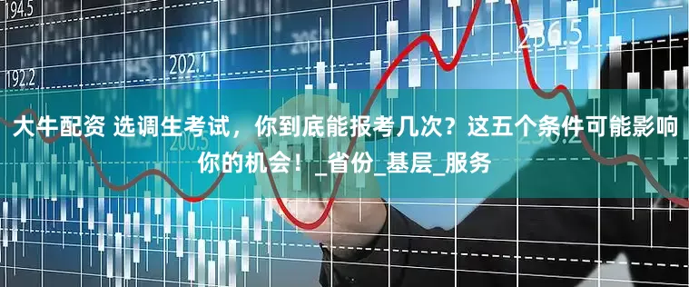 大牛配资 选调生考试，你到底能报考几次？这五个条件可能影响你的机会！_省份_基层_服务