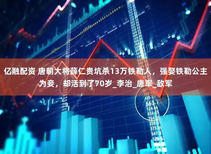 亿融配资 唐朝大将薛仁贵坑杀13万铁勒人，强娶铁勒公主为妾，却活到了70岁_李治_唐军_敌军