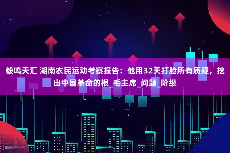 毅鸣天汇 湖南农民运动考察报告：他用32天打脸所有质疑，挖出中国革命的根_毛主席_问题_阶级