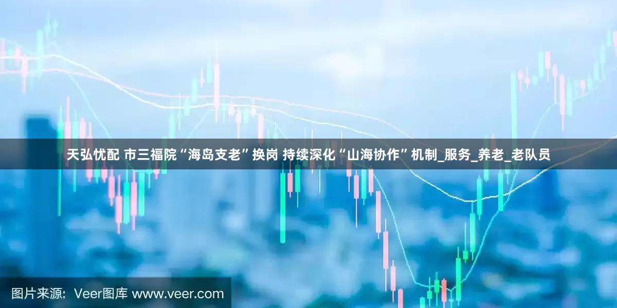 天弘忧配 市三福院“海岛支老”换岗 持续深化“山海协作”机制_服务_养老_老队员