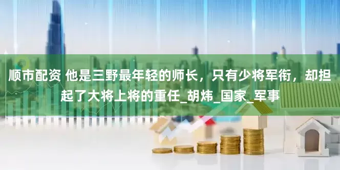 顺市配资 他是三野最年轻的师长，只有少将军衔，却担起了大将上将的重任_胡炜_国家_军事