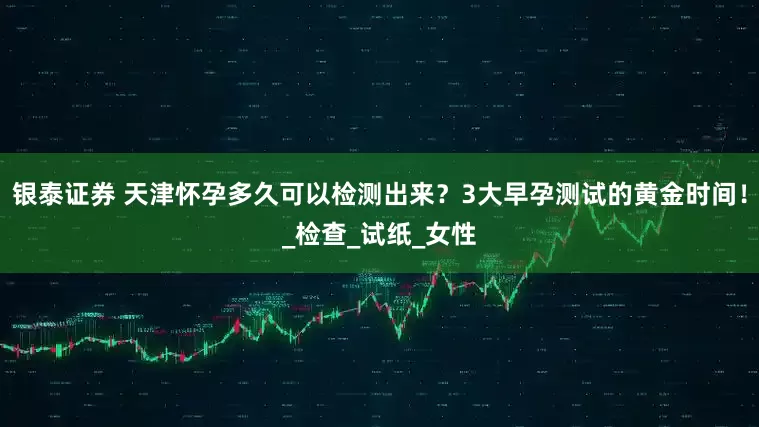银泰证券 天津怀孕多久可以检测出来？3大早孕测试的黄金时间！_检查_试纸_女性