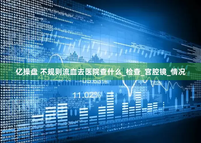 亿操盘 不规则流血去医院查什么_检查_宫腔镜_情况