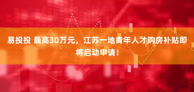 易投投 最高30万元，江苏一地青年人才购房补贴即将启动申请！