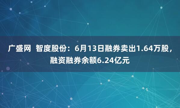 广盛网  智度股份：6月13日融券卖出1.64万股，融资融券余额6.24亿元
