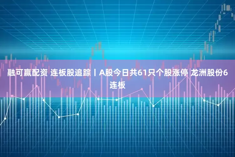 融可赢配资 连板股追踪丨A股今日共61只个股涨停 龙洲股份6连板
