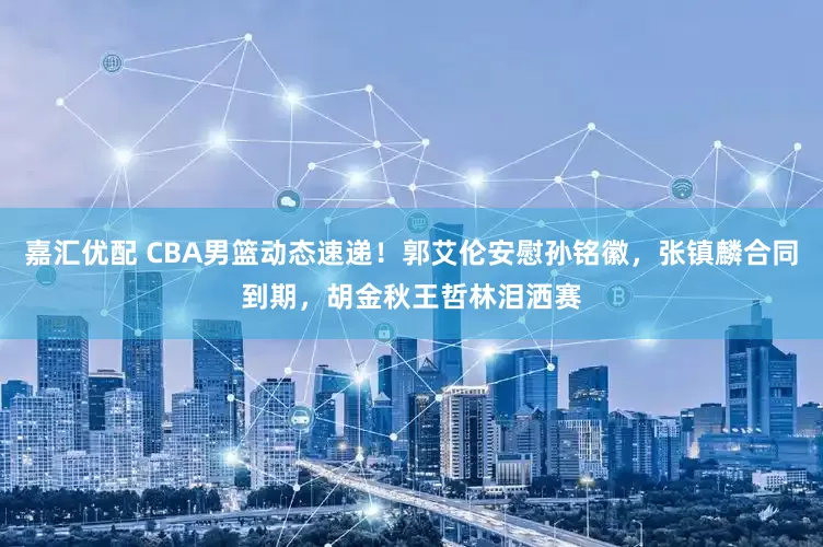 嘉汇优配 CBA男篮动态速递！郭艾伦安慰孙铭徽，张镇麟合同到期，胡金秋王哲林泪洒赛