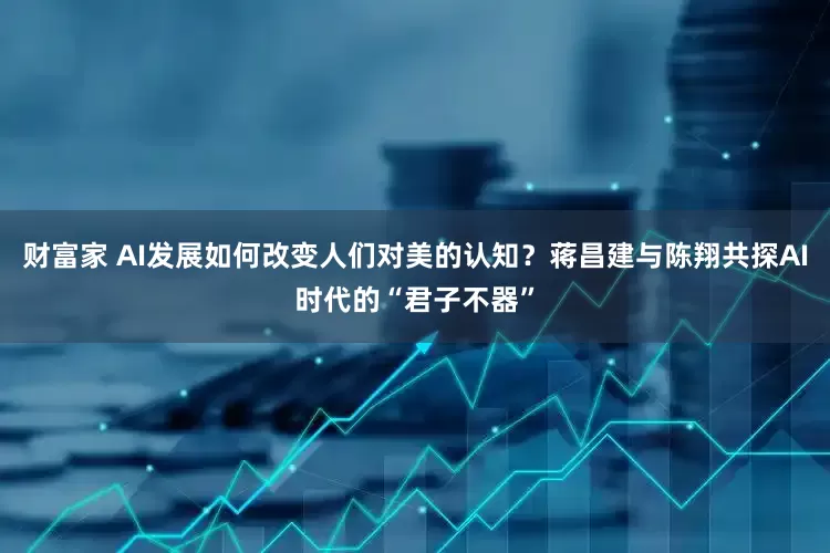 财富家 AI发展如何改变人们对美的认知？蒋昌建与陈翔共探AI时代的“君子不器”