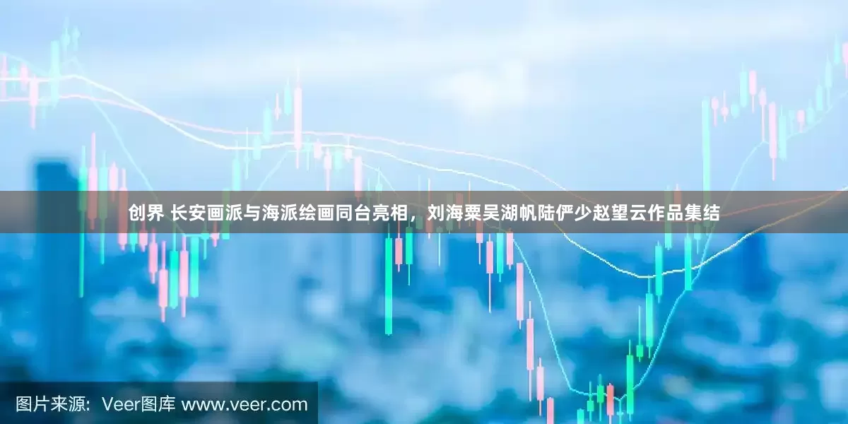 创界 长安画派与海派绘画同台亮相，刘海粟吴湖帆陆俨少赵望云作品集结